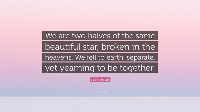 Mia Sheridan Quote: “We are two halves of the same beautiful star, broken in the heavens. We fell to earth, separate, yet yearning to be together.”