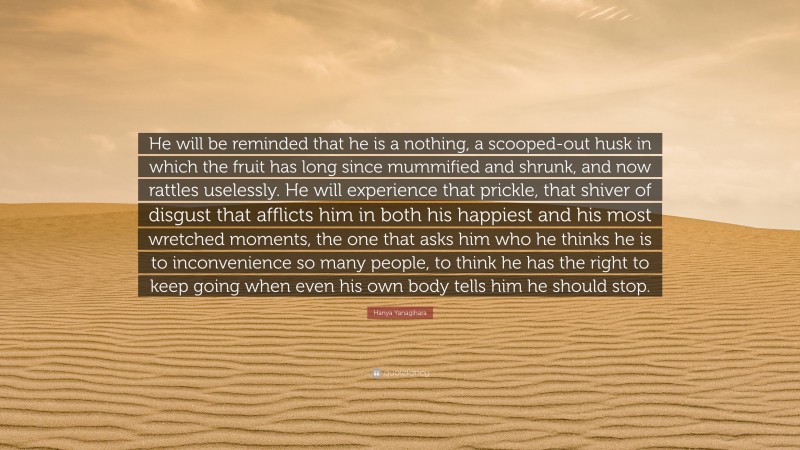 Hanya Yanagihara Quote: “He will be reminded that he is a nothing, a scooped-out husk in which the fruit has long since mummified and shrunk, and now rattles uselessly. He will experience that prickle, that shiver of disgust that afflicts him in both his happiest and his most wretched moments, the one that asks him who he thinks he is to inconvenience so many people, to think he has the right to keep going when even his own body tells him he should stop.”