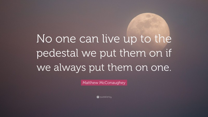 Matthew McConaughey Quote: “No one can live up to the pedestal we put them on if we always put them on one.”