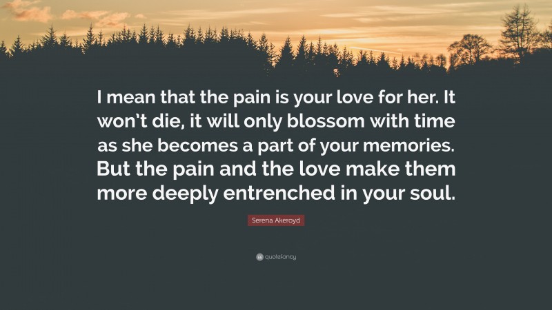 Serena Akeroyd Quote: “I mean that the pain is your love for her. It won’t die, it will only blossom with time as she becomes a part of your memories. But the pain and the love make them more deeply entrenched in your soul.”