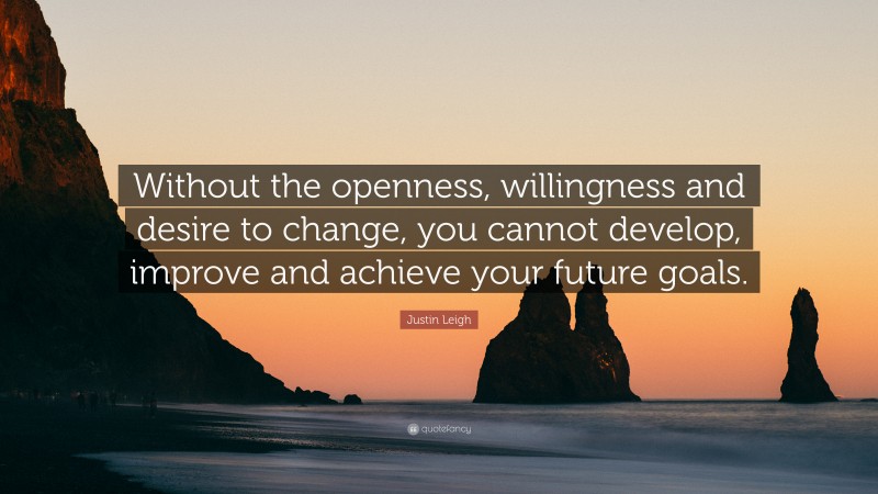 Justin Leigh Quote: “Without the openness, willingness and desire to change, you cannot develop, improve and achieve your future goals.”