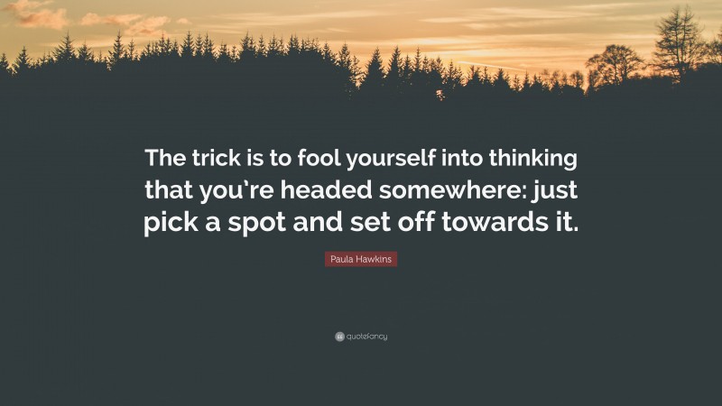 Paula Hawkins Quote: “The trick is to fool yourself into thinking that you’re headed somewhere: just pick a spot and set off towards it.”
