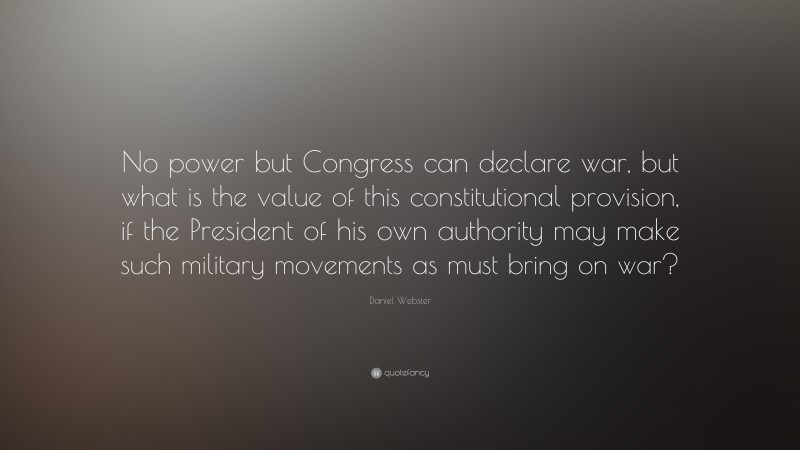 Daniel Webster Quote: “No power but Congress can declare war, but what is the value of this constitutional provision, if the President of his own authority may make such military movements as must bring on war?”