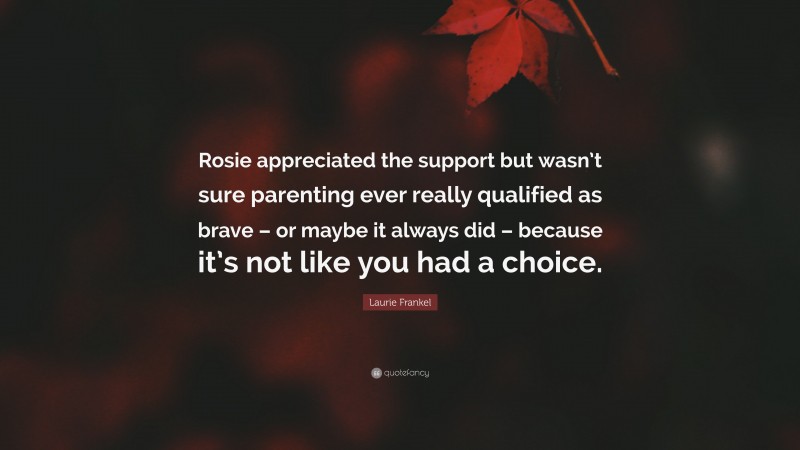 Laurie Frankel Quote: “Rosie appreciated the support but wasn’t sure parenting ever really qualified as brave – or maybe it always did – because it’s not like you had a choice.”