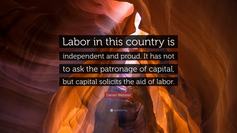 Daniel Webster Quote: “Labor in this country is independent and proud. It has not to ask the patronage of capital, but capital solicits the aid of labor.”
