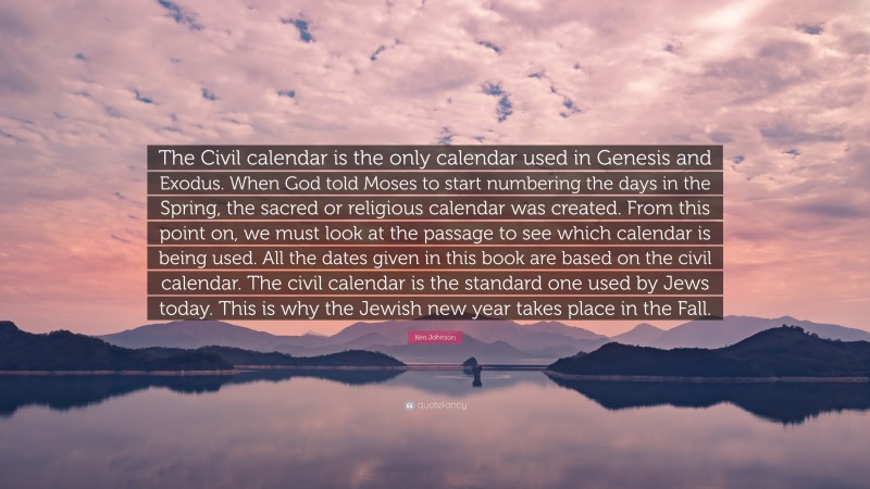 Ken Johnson Quote: “The Civil calendar is the only calendar used in Genesis and Exodus. When God told Moses to start numbering the days in the Spring, the sacred or religious calendar was created. From this point on, we must look at the passage to see which calendar is being used. All the dates given in this book are based on the civil calendar. The civil calendar is the standard one used by Jews today. This is why the Jewish new year takes place in the Fall.”