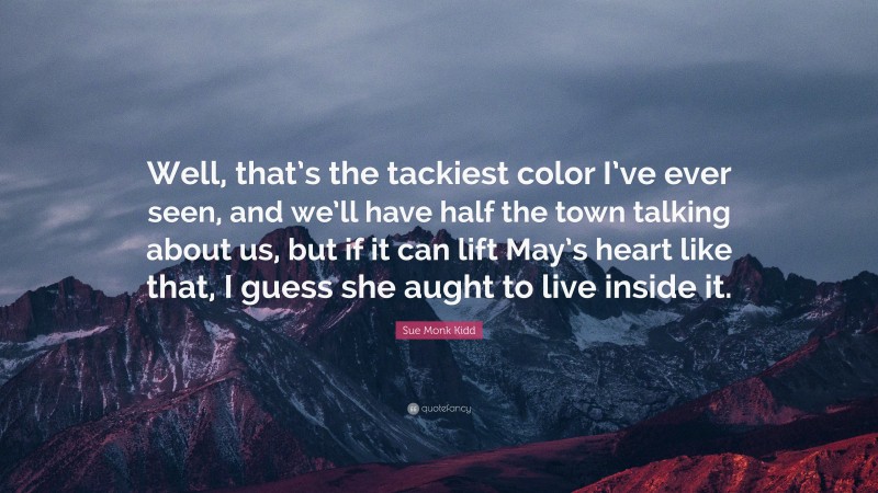 Sue Monk Kidd Quote: “Well, that’s the tackiest color I’ve ever seen, and we’ll have half the town talking about us, but if it can lift May’s heart like that, I guess she aught to live inside it.”