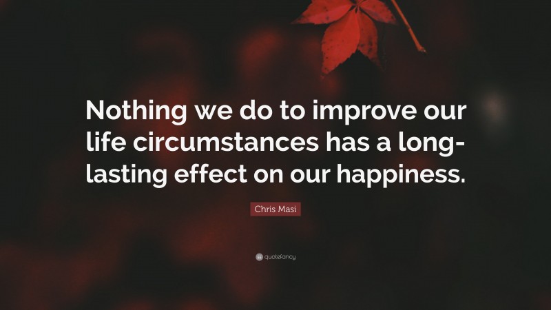 Chris Masi Quote: “Nothing we do to improve our life circumstances has a long-lasting effect on our happiness.”