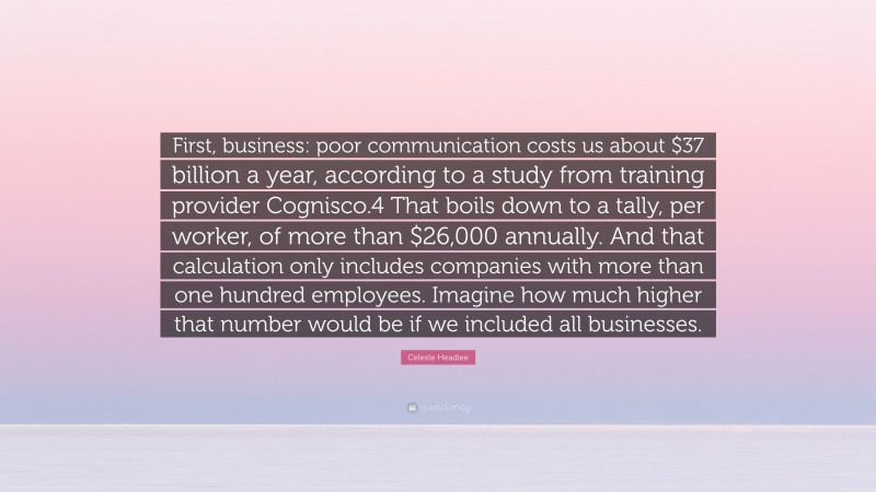 Celeste Headlee Quote: “First, business: poor communication costs us about $37 billion a year, according to a study from training provider Cognisco.4 That boils down to a tally, per worker, of more than $26,000 annually. And that calculation only includes companies with more than one hundred employees. Imagine how much higher that number would be if we included all businesses.”