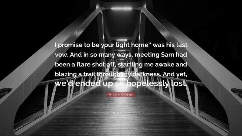 Kimberly McCreight Quote: “I promise to be your light home” was his last vow. And in so many ways, meeting Sam had been a flare shot off, startling me awake and blazing a trail through my darkness. And yet, we’d ended up so hopelessly lost.”