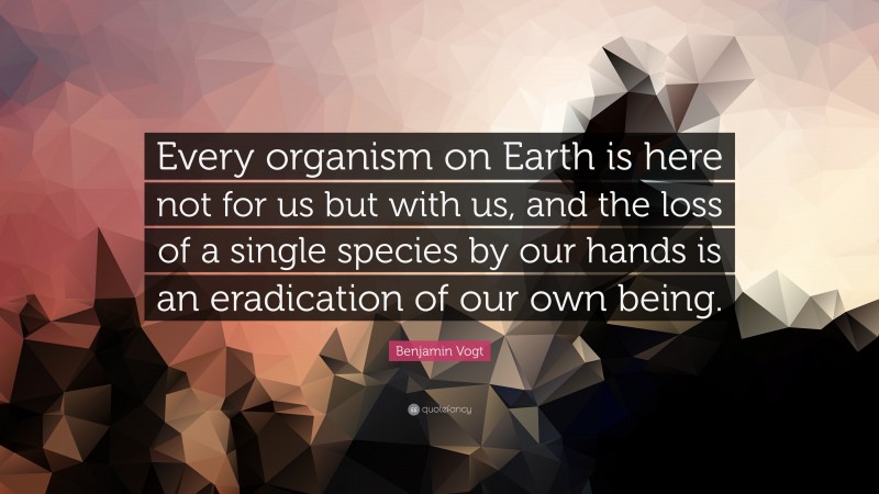 Benjamin Vogt Quote: “Every organism on Earth is here not for us but with us, and the loss of a single species by our hands is an eradication of our own being.”
