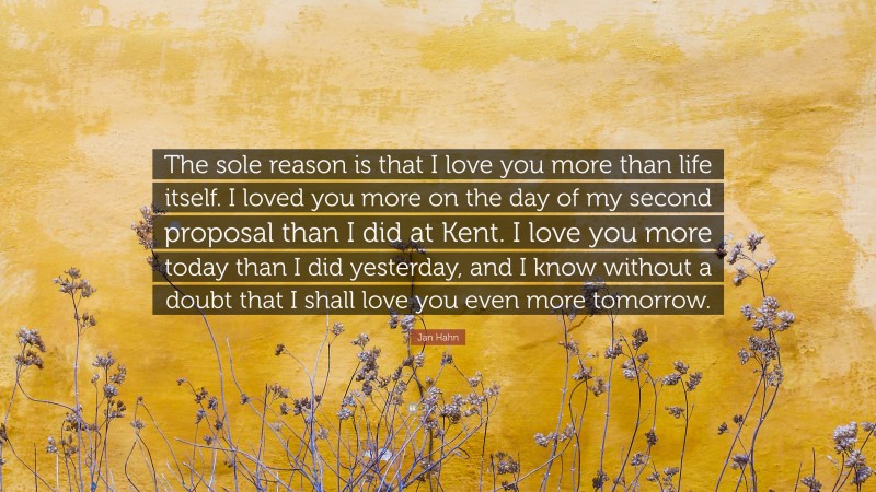 Jan Hahn Quote: “The sole reason is that I love you more than life itself. I loved you more on the day of my second proposal than I did at Kent. I love you more today than I did yesterday, and I know without a doubt that I shall love you even more tomorrow.”