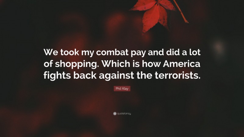 Phil Klay Quote: “We took my combat pay and did a lot of shopping. Which is how America fights back against the terrorists.”