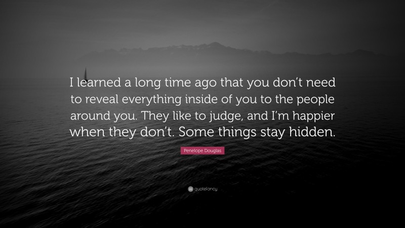 Penelope Douglas Quote: “I learned a long time ago that you don’t need to reveal everything inside of you to the people around you. They like to judge, and I’m happier when they don’t. Some things stay hidden.”