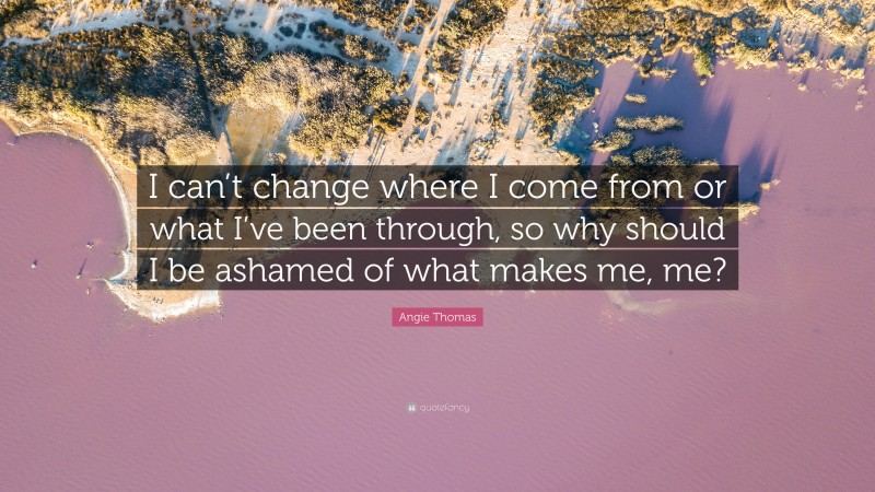 Angie Thomas Quote: “I can’t change where I come from or what I’ve been through, so why should I be ashamed of what makes me, me?”