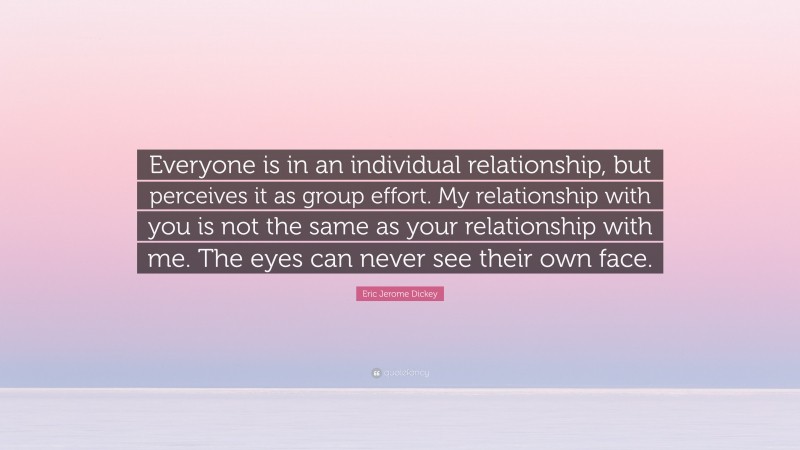 Eric Jerome Dickey Quote: “Everyone is in an individual relationship, but perceives it as group effort. My relationship with you is not the same as your relationship with me. The eyes can never see their own face.”