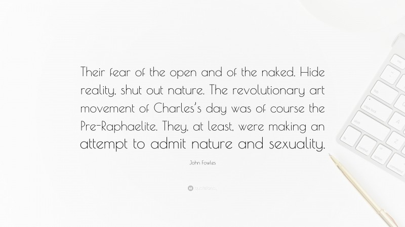 John Fowles Quote: “Their fear of the open and of the naked. Hide reality, shut out nature. The revolutionary art movement of Charles’s day was of course the Pre-Raphaelite. They, at least, were making an attempt to admit nature and sexuality.”