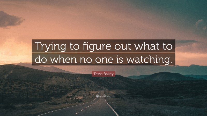 Tessa Bailey Quote: “Trying to figure out what to do when no one is watching.”