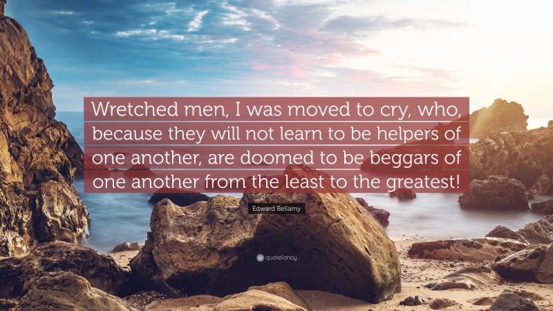 Edward Bellamy Quote: “Wretched men, I was moved to cry, who, because they will not learn to be helpers of one another, are doomed to be beggars of one another from the least to the greatest!”