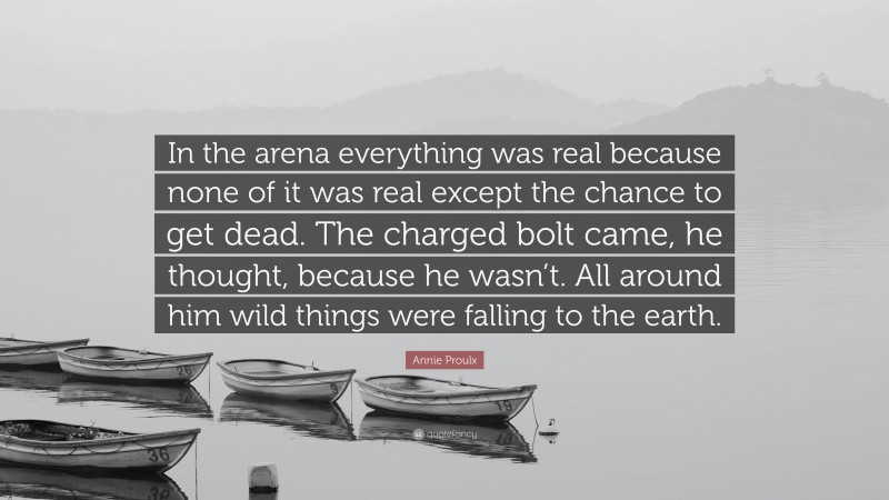 Annie Proulx Quote: “In the arena everything was real because none of it was real except the chance to get dead. The charged bolt came, he thought, because he wasn’t. All around him wild things were falling to the earth.”