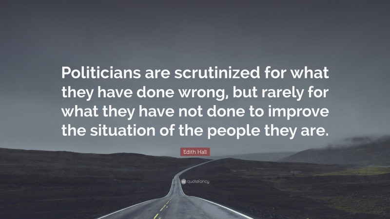 Edith Hall Quote: “Politicians are scrutinized for what they have done wrong, but rarely for what they have not done to improve the situation of the people they are.”