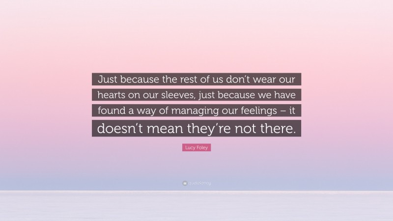 Lucy Foley Quote: “Just because the rest of us don’t wear our hearts on our sleeves, just because we have found a way of managing our feelings – it doesn’t mean they’re not there.”