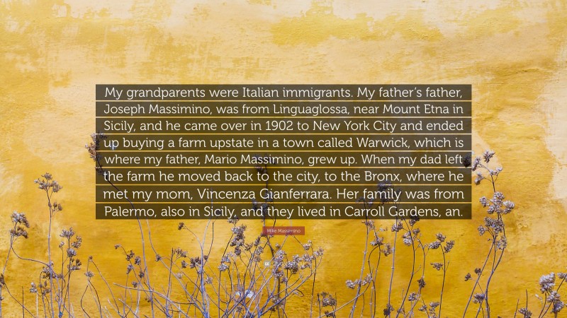 Mike Massimino Quote: “My grandparents were Italian immigrants. My father’s father, Joseph Massimino, was from Linguaglossa, near Mount Etna in Sicily, and he came over in 1902 to New York City and ended up buying a farm upstate in a town called Warwick, which is where my father, Mario Massimino, grew up. When my dad left the farm he moved back to the city, to the Bronx, where he met my mom, Vincenza Gianferrara. Her family was from Palermo, also in Sicily, and they lived in Carroll Gardens, an.”