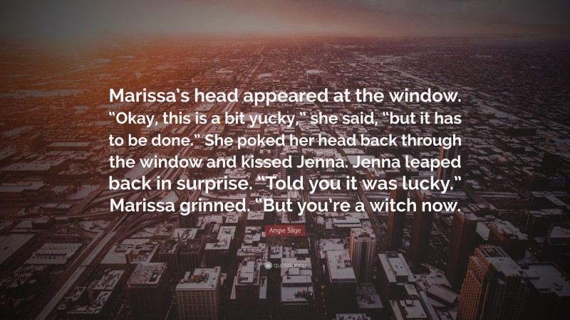 Angie Sage Quote: “Marissa’s head appeared at the window. “Okay, this is a bit yucky,” she said, “but it has to be done.” She poked her head back through the window and kissed Jenna. Jenna leaped back in surprise. “Told you it was lucky.” Marissa grinned. “But you’re a witch now.”