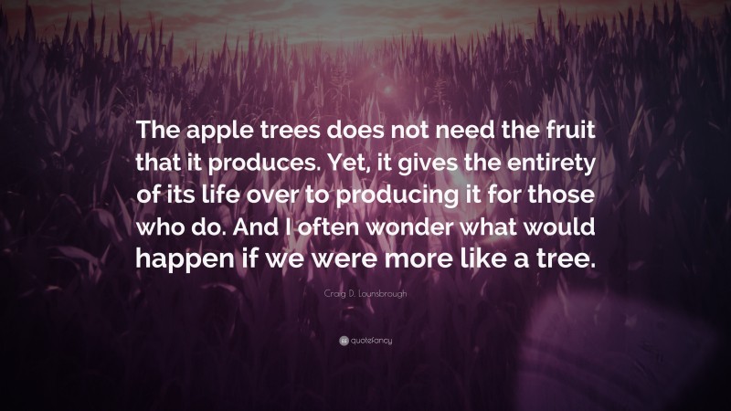 Craig D. Lounsbrough Quote: “The apple trees does not need the fruit that it produces. Yet, it gives the entirety of its life over to producing it for those who do. And I often wonder what would happen if we were more like a tree.”