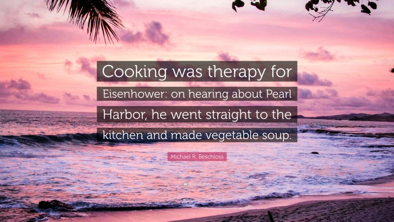 Michael R. Beschloss Quote: “Cooking was therapy for Eisenhower: on hearing about Pearl Harbor, he went straight to the kitchen and made vegetable soup.”
