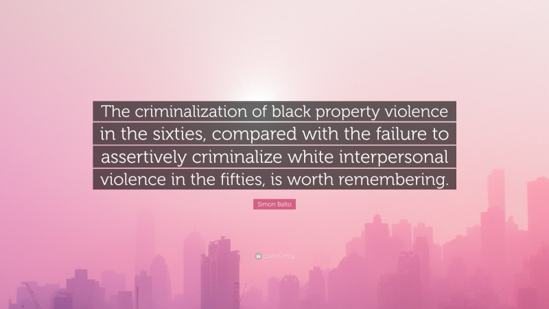 Simon Balto Quote: “The criminalization of black property violence in the sixties, compared with the failure to assertively criminalize white interpersonal violence in the fifties, is worth remembering.”