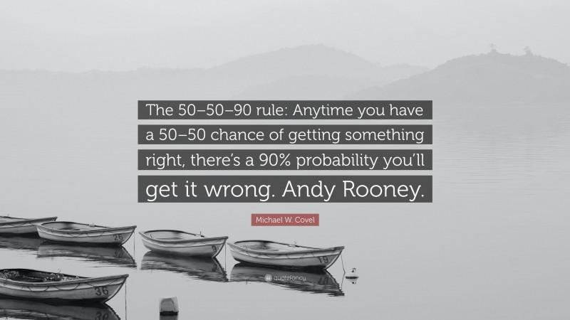 Michael W. Covel Quote: “The 50–50–90 rule: Anytime you have a 50–50 chance of getting something right, there’s a 90% probability you’ll get it wrong. Andy Rooney.”