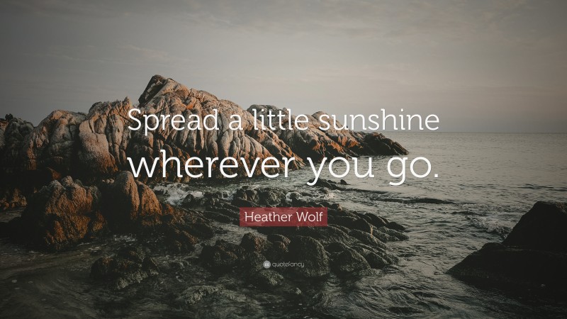 Heather Wolf Quote: “Spread a little sunshine wherever you go.”