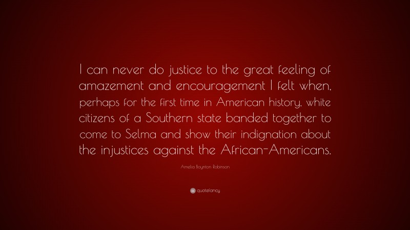 Amelia Boynton Robinson Quote: “I can never do justice to the great feeling of amazement and encouragement I felt when, perhaps for the first time in American history, white citizens of a Southern state banded together to come to Selma and show their indignation about the injustices against the African-Americans.”