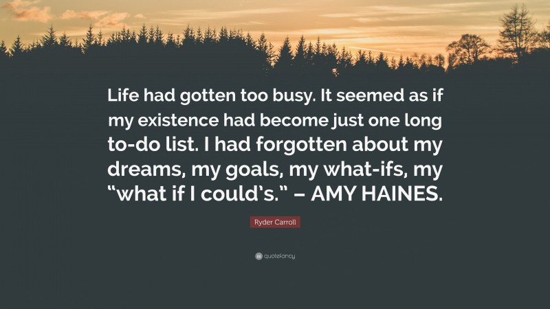 Ryder Carroll Quote: “Life had gotten too busy. It seemed as if my existence had become just one long to-do list. I had forgotten about my dreams, my goals, my what-ifs, my “what if I could’s.” – AMY HAINES.”