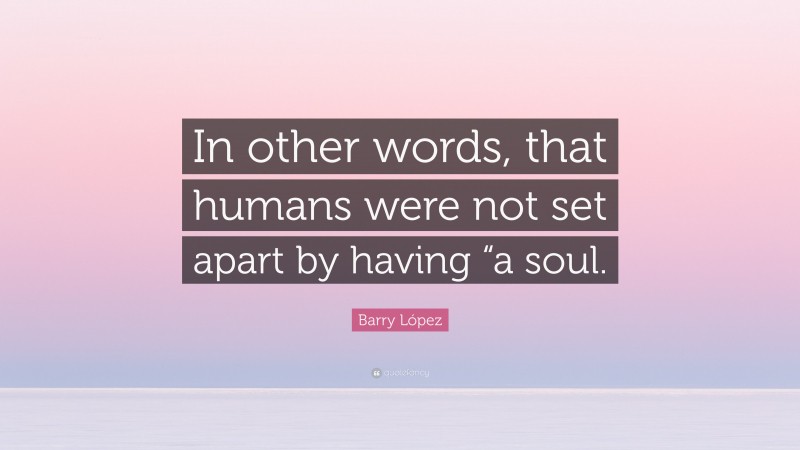 Barry López Quote: “In other words, that humans were not set apart by having “a soul.”