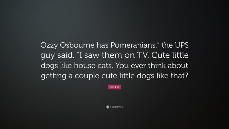 Joe Hill Quote: “Ozzy Osbourne has Pomeranians,” the UPS guy said. “I saw them on TV. Cute little dogs like house cats. You ever think about getting a couple cute little dogs like that?”