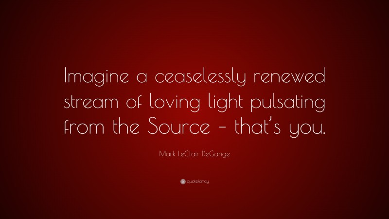 Mark LeClair DeGange Quote: “Imagine a ceaselessly renewed stream of loving light pulsating from the Source – that’s you.”