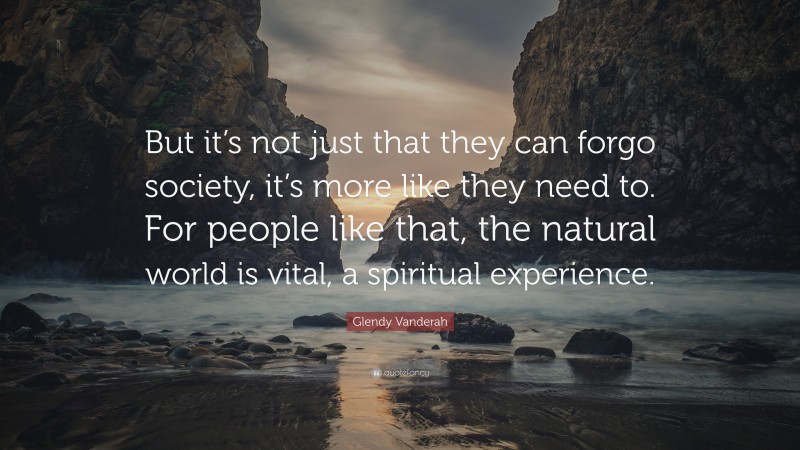 Glendy Vanderah Quote: “But it’s not just that they can forgo society, it’s more like they need to. For people like that, the natural world is vital, a spiritual experience.”