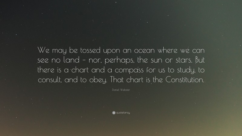 Daniel Webster Quote: “We may be tossed upon an ocean where we can see no land – nor, perhaps, the sun or stars. But there is a chart and a compass for us to study, to consult, and to obey. That chart is the Constitution.”
