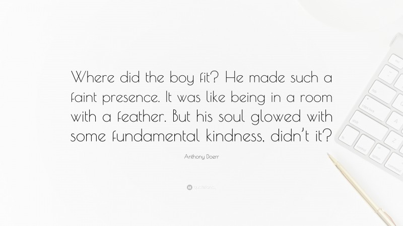 Anthony Doerr Quote: “Where did the boy fit? He made such a faint presence. It was like being in a room with a feather. But his soul glowed with some fundamental kindness, didn’t it?”