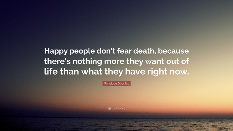 Penelope Douglas Quote: “Happy people don’t fear death, because there’s nothing more they want out of life than what they have right now.”