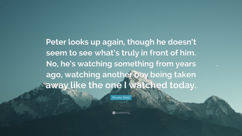 Brooke Riley Quote: “Peter looks up again, though he doesn’t seem to see what’s truly in front of him. No, he’s watching something from years ago, watching another boy being taken away like the one I watched today.”