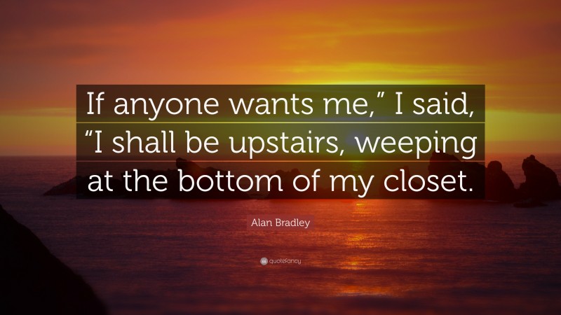 Alan Bradley Quote: “If anyone wants me,” I said, “I shall be upstairs, weeping at the bottom of my closet.”