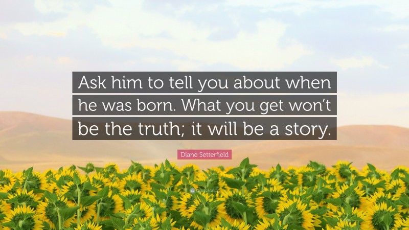 Diane Setterfield Quote: “Ask him to tell you about when he was born. What you get won’t be the truth; it will be a story.”