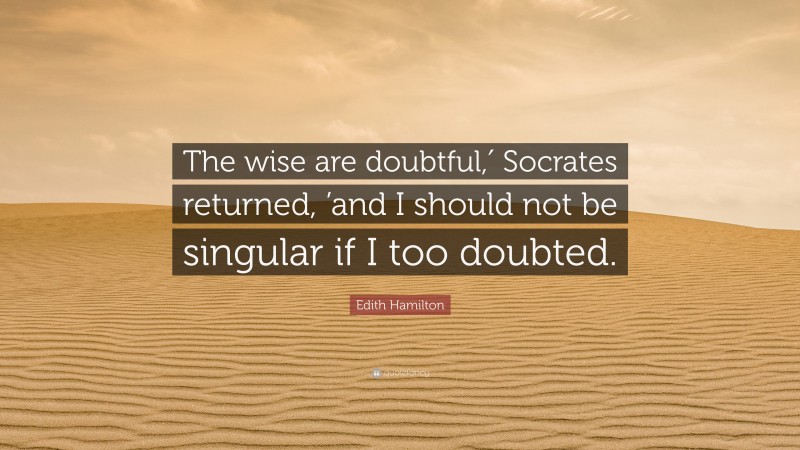 Edith Hamilton Quote: “The wise are doubtful,′ Socrates returned, ’and I should not be singular if I too doubted.”