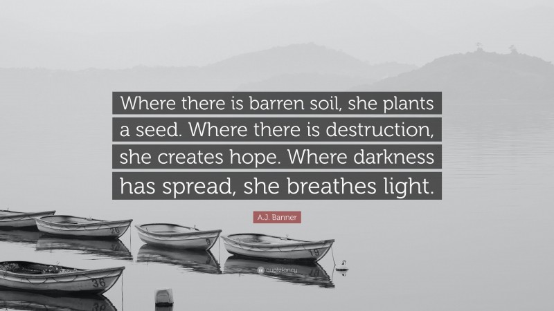 A.J. Banner Quote: “Where there is barren soil, she plants a seed. Where there is destruction, she creates hope. Where darkness has spread, she breathes light.”
