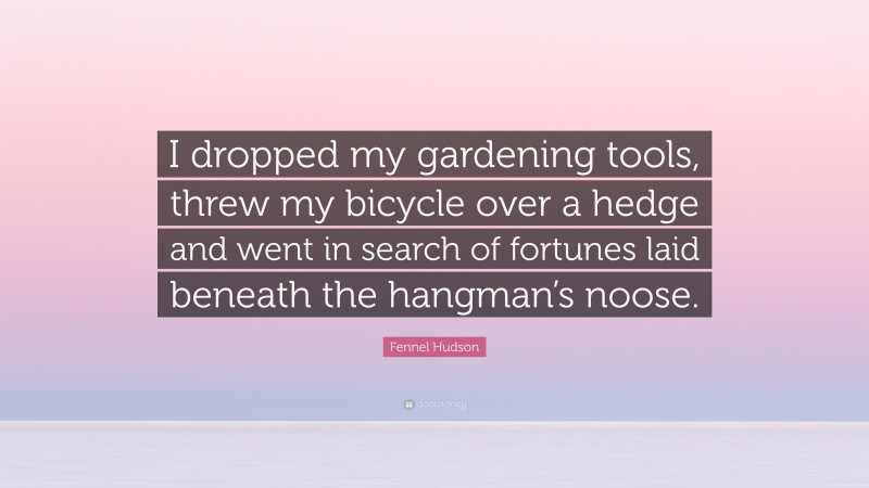 Fennel Hudson Quote: “I dropped my gardening tools, threw my bicycle over a hedge and went in search of fortunes laid beneath the hangman’s noose.”