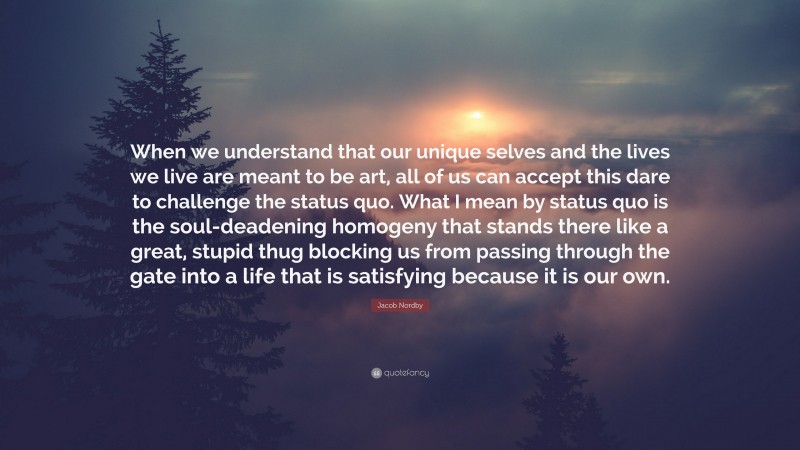 Jacob Nordby Quote: “When we understand that our unique selves and the lives we live are meant to be art, all of us can accept this dare to challenge the status quo. What I mean by status quo is the soul-deadening homogeny that stands there like a great, stupid thug blocking us from passing through the gate into a life that is satisfying because it is our own.”