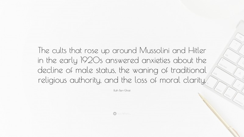 Ruth Ben-Ghiat Quote: “The cults that rose up around Mussolini and Hitler in the early 1920s answered anxieties about the decline of male status, the waning of traditional religious authority, and the loss of moral clarity.”